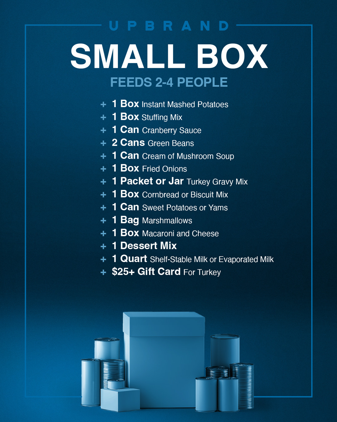 Small Box — Feeds 2–4 people. These are the items for the box: 1 box instant mashed potatoes, 1 box stuffing mix, 1 can cranberry sauce, 2 cans green beans, 1 can cream of mushroom soup, 1 box fried onions, 1 packet or jar turkey gravy mix, 1 box cornbread or biscuit mix, 1 can sweet potatoes or yams, 1 bag marshmallows, 1 box macaroni and cheese, 1 dessert mix , 1 quart shelf-stable milk or evaporated milk, $25+ Gift card for Turkey