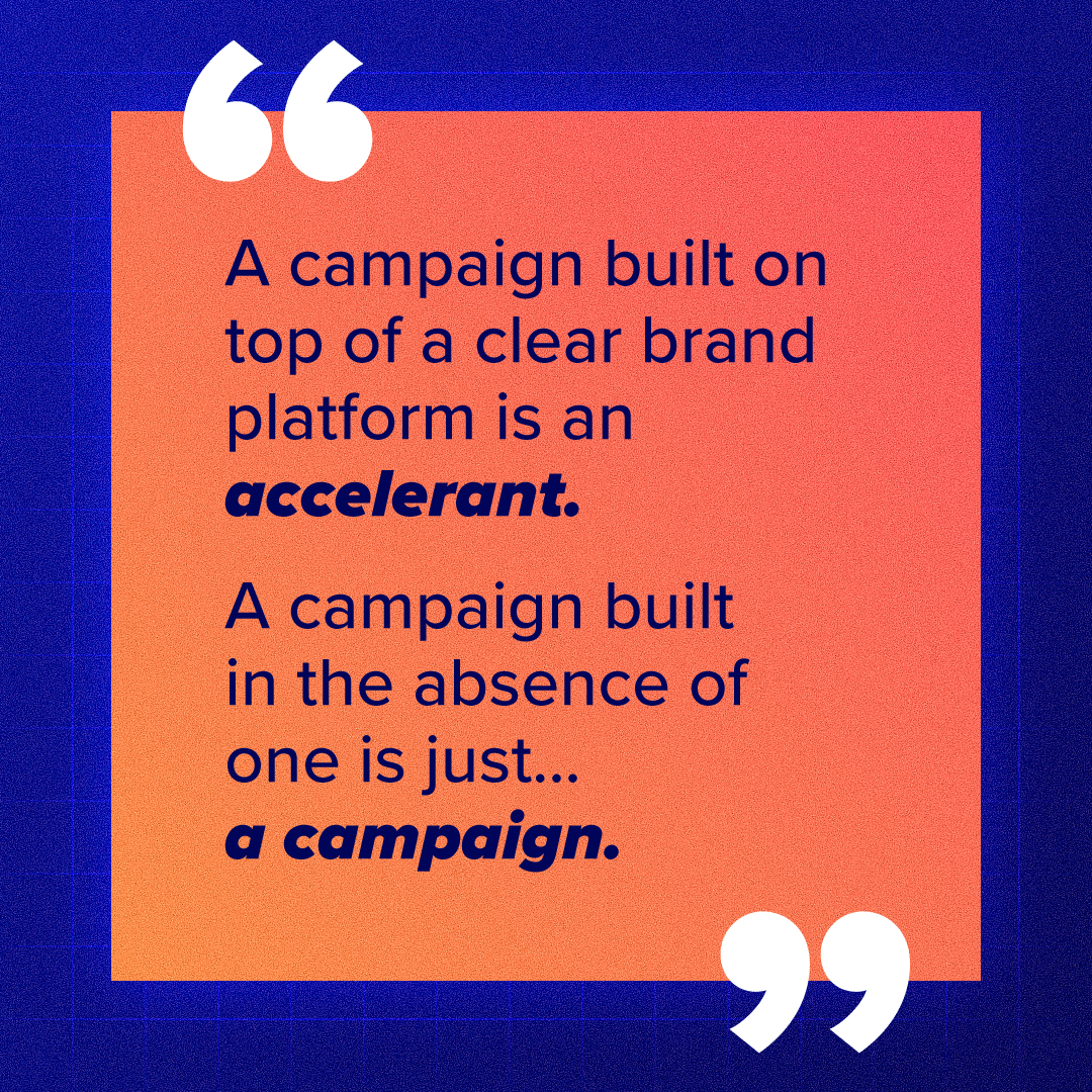 A campaign built on top of a clear brand platform is an accelerant. A campaign built in the absence of one is just... a campaign.